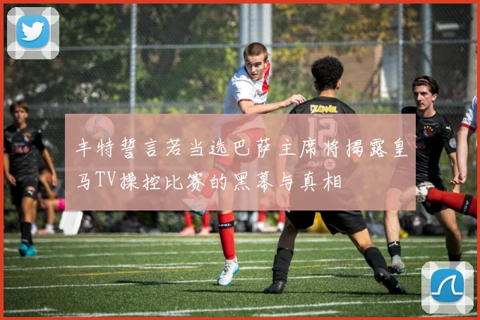 丰特誓言若当选巴萨主席将揭露皇马TV操控比赛的黑幕与真相