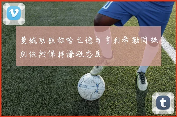 曼城助教称哈兰德与亨利希勒同级别依然保持谦逊态度