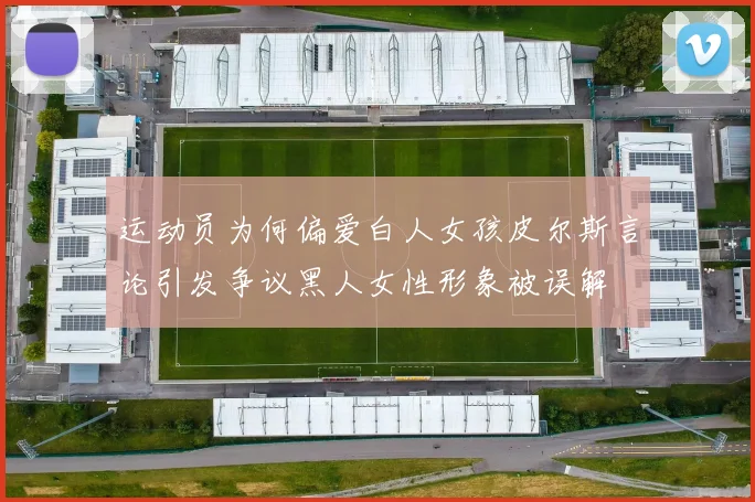 运动员为何偏爱白人女孩皮尔斯言论引发争议黑人女性形象被误解
