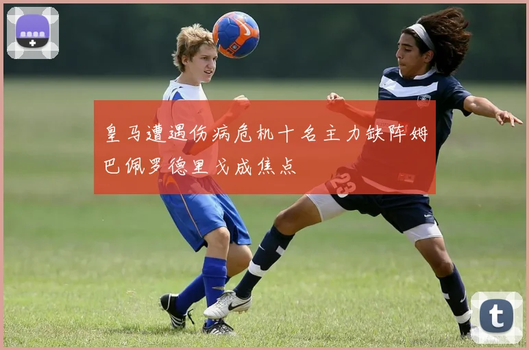 皇马遭遇伤病危机十名主力缺阵姆巴佩罗德里戈成焦点