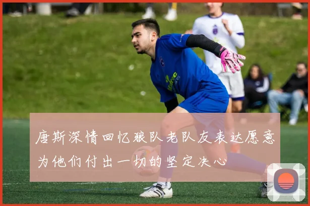 唐斯深情回忆狼队老队友表达愿意为他们付出一切的坚定决心