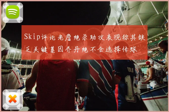 Skip评论老詹绝杀助攻表现称其缺乏关键基因乔丹绝不会选择传球