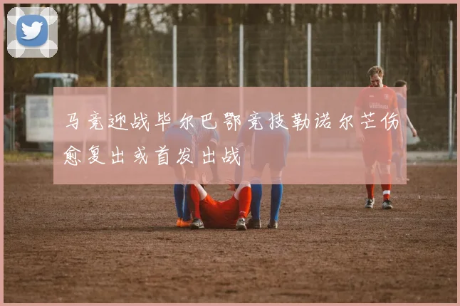 马竞迎战毕尔巴鄂竞技勒诺尔芒伤愈复出或首发出战