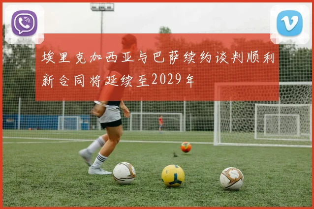 埃里克加西亚与巴萨续约谈判顺利新合同将延续至2029年