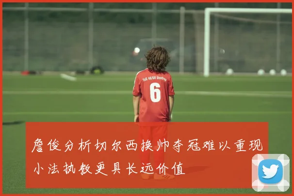 詹俊分析切尔西换帅夺冠难以重现小法执教更具长远价值