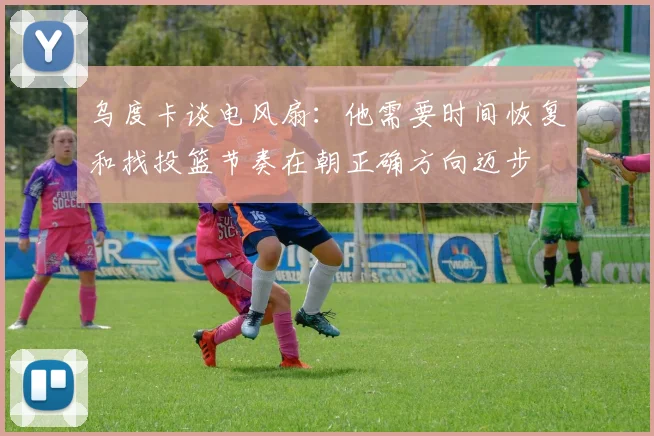乌度卡谈电风扇：他需要时间恢复和找投篮节奏在朝正确方向迈步