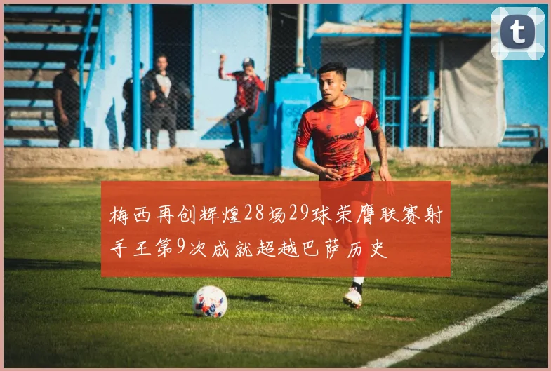 梅西再创辉煌28场29球荣膺联赛射手王第9次成就超越巴萨历史