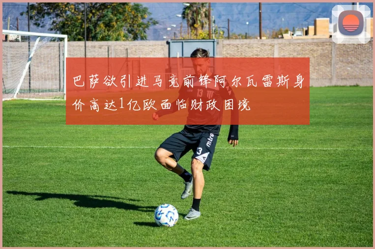 巴萨欲引进马竞前锋阿尔瓦雷斯身价高达1亿欧面临财政困境