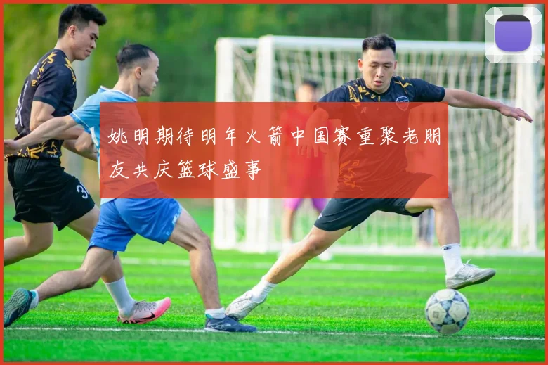 姚明期待明年火箭中国赛重聚老朋友共庆篮球盛事