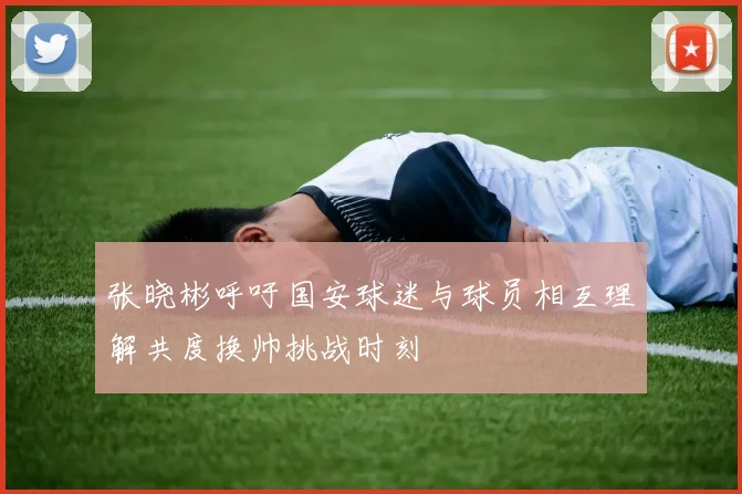 张晓彬呼吁国安球迷与球员相互理解共度换帅挑战时刻