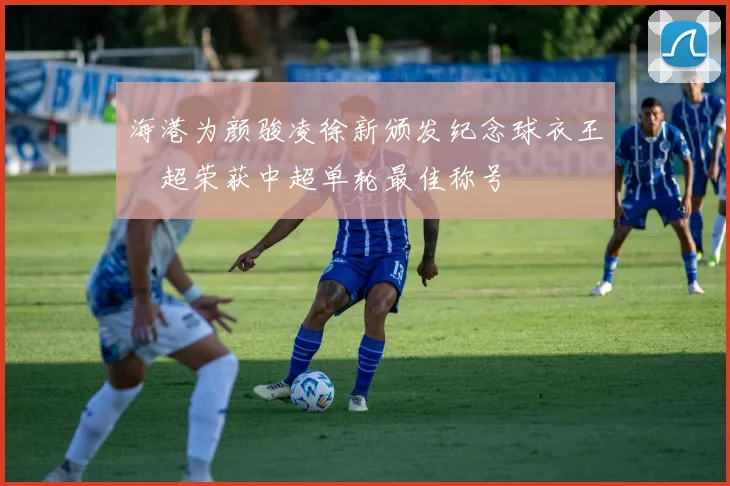 海港为颜骏凌徐新颁发纪念球衣王燊超荣获中超单轮最佳称号