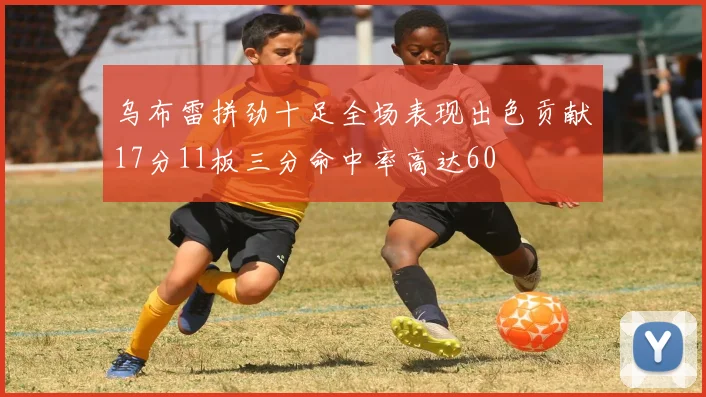 乌布雷拼劲十足全场表现出色贡献17分11板三分命中率高达60