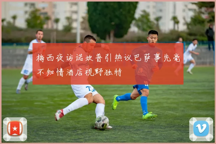 梅西夜访诺坎普引热议巴萨事先毫不知情酒店视野独特