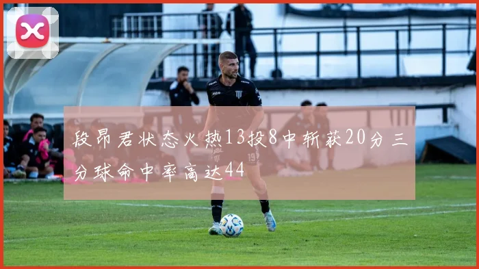 段昂君状态火热13投8中斩获20分三分球命中率高达44