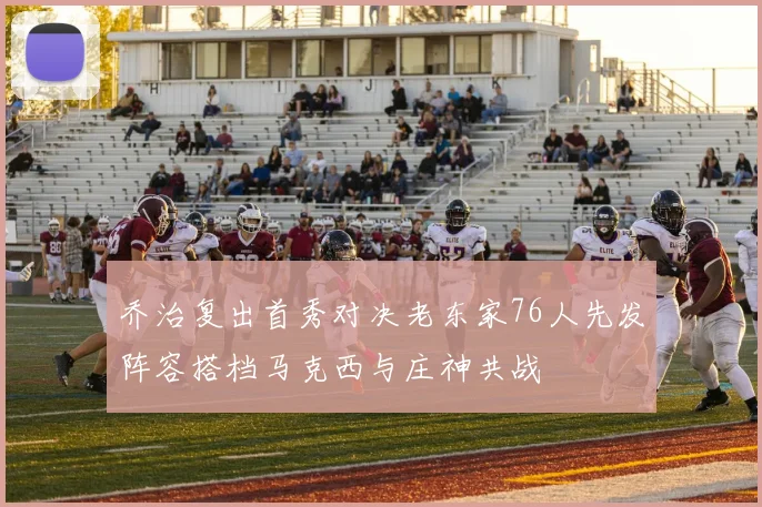 乔治复出首秀对决老东家76人先发阵容搭档马克西与庄神共战