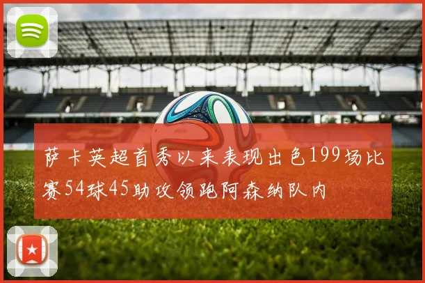 萨卡英超首秀以来表现出色199场比赛54球45助攻领跑阿森纳队内