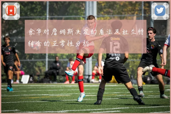 余华对詹姆斯决定的看法及杜兰特转会的正常性分析