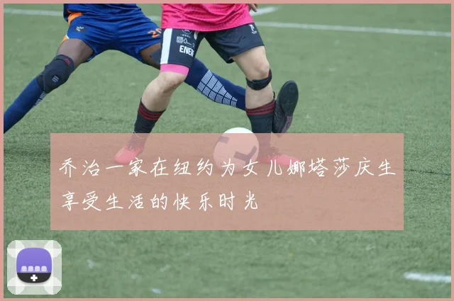 乔治一家在纽约为女儿娜塔莎庆生享受生活的快乐时光