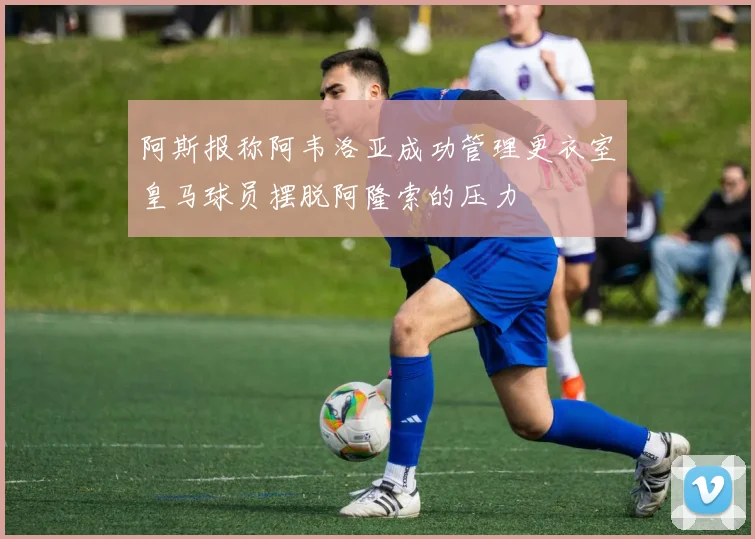 阿斯报称阿韦洛亚成功管理更衣室皇马球员摆脱阿隆索的压力