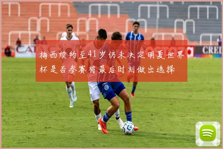 梅西续约至41岁仍未决定明夏世界杯是否参赛将最后时刻做出选择