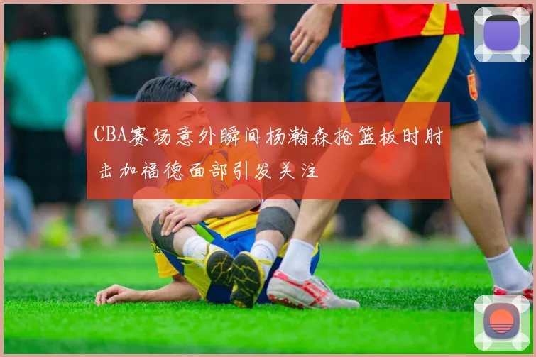 CBA赛场意外瞬间杨瀚森抢篮板时肘击加福德面部引发关注