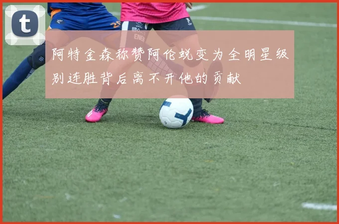 阿特金森称赞阿伦蜕变为全明星级别连胜背后离不开他的贡献