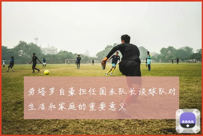 劳塔罗自豪担任国米队长谈球队对生活和家庭的重要意义