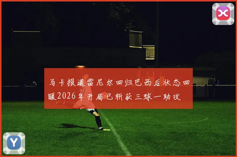 马卡报道雷尼尔回归巴西后状态回暖2026年开局已斩获三球一助攻