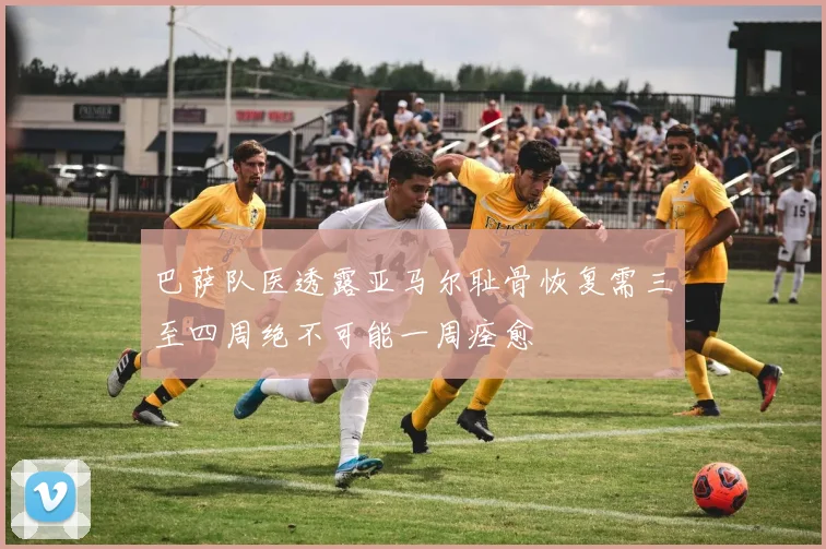 巴萨队医透露亚马尔耻骨恢复需三至四周绝不可能一周痊愈