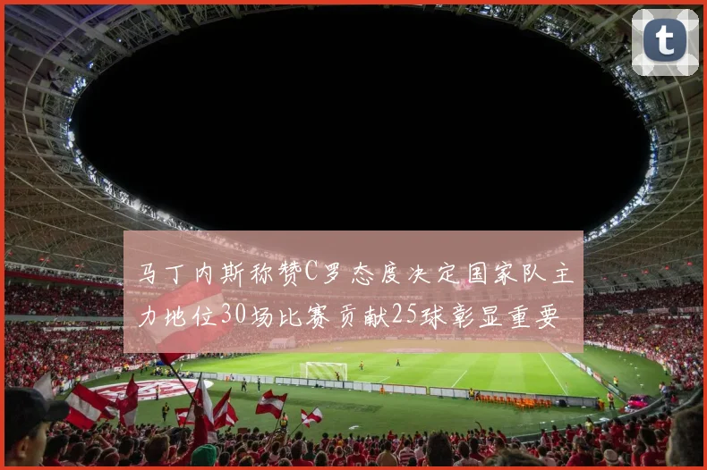 马丁内斯称赞C罗态度决定国家队主力地位30场比赛贡献25球彰显重要性