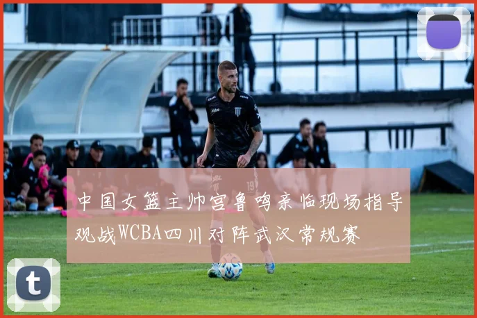中国女篮主帅宫鲁鸣亲临现场指导观战WCBA四川对阵武汉常规赛