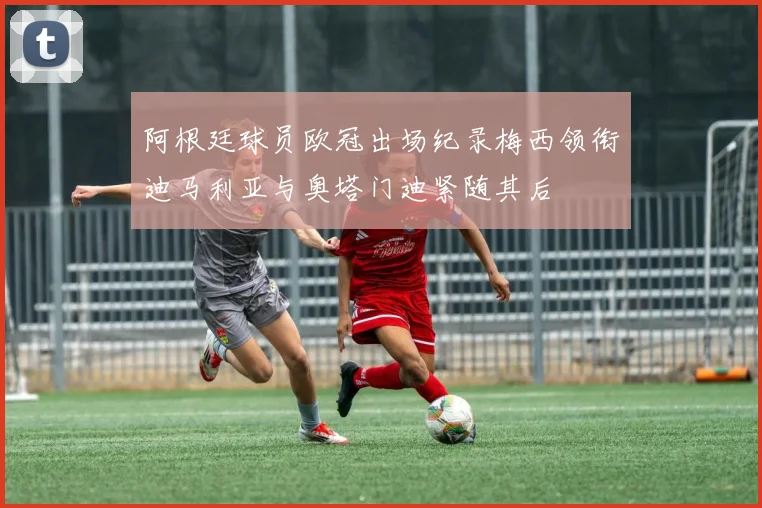 阿根廷球员欧冠出场纪录梅西领衔迪马利亚与奥塔门迪紧随其后