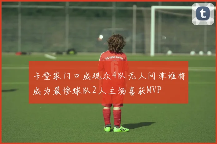 卡登家门口成观众4队无人问津谁将成为最惨球队2人主场喜获MVP