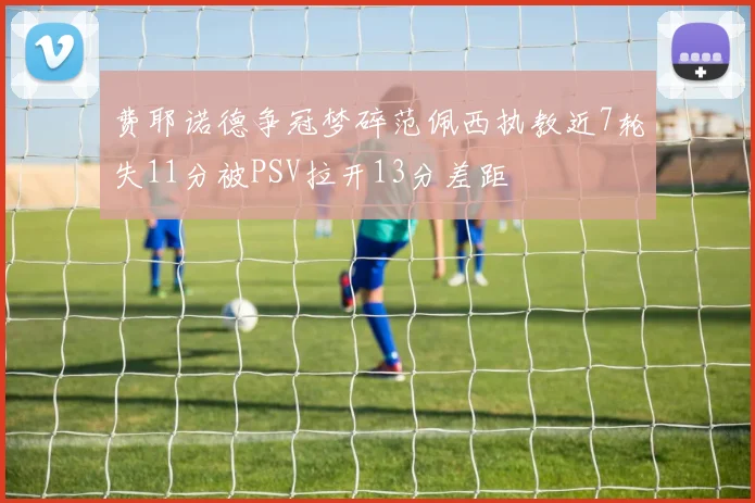 费耶诺德争冠梦碎范佩西执教近7轮失11分被PSV拉开13分差距