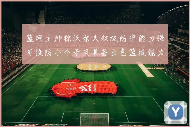 篮网主帅称沃尔夫积极防守能力强可换防小个子且具备出色篮板能力