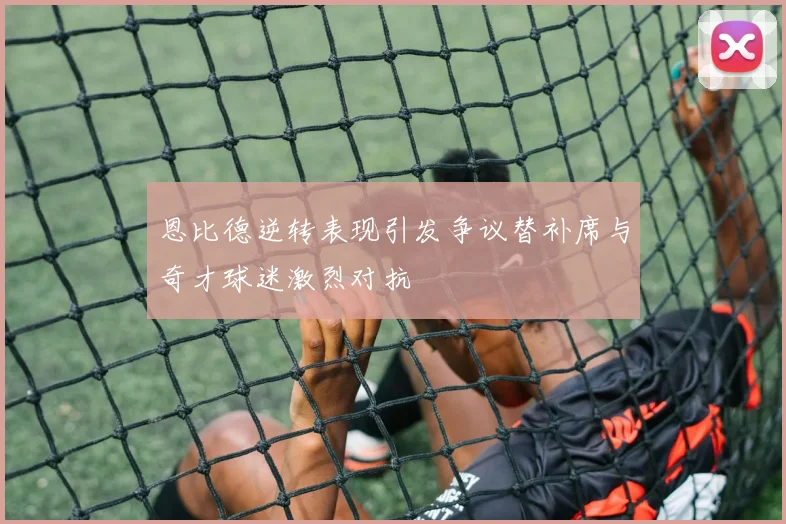 恩比德逆转表现引发争议替补席与奇才球迷激烈对抗